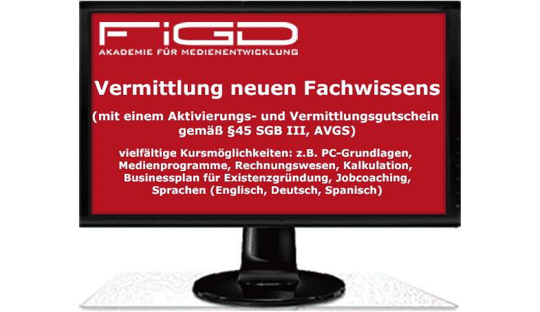 Vermittlung neuen Fachwissens (mit einem Aktivierungs- und Vermittlungsgutschein gemäß §45 SGB III, AVGS) vielfältige Kursmöglichkeiten: z.B. PC-Grundlagen, Medienprogramme, Rechnungswesen, Kalkulation, Businessplan für Existenzgründung, Jobcoaching, Sprachen (Englisch, Deutsch, Spanisch)